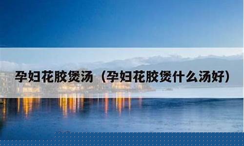 孕妇煲花胶汤放什么配料最好呢-孕妇煲花胶汤放什么配料最好